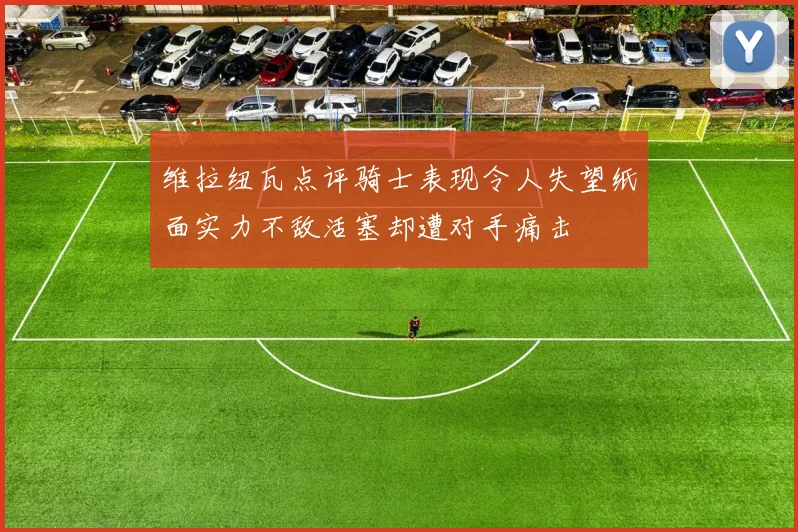 维拉纽瓦点评骑士表现令人失望纸面实力不敌活塞却遭对手痛击