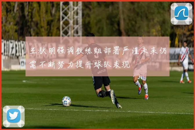 王秋明强调教练组部署严谨未来仍需不断努力提升球队表现
