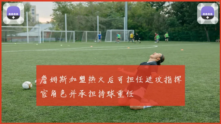 詹姆斯加盟热火后可担任进攻指挥官角色并承担持球重任