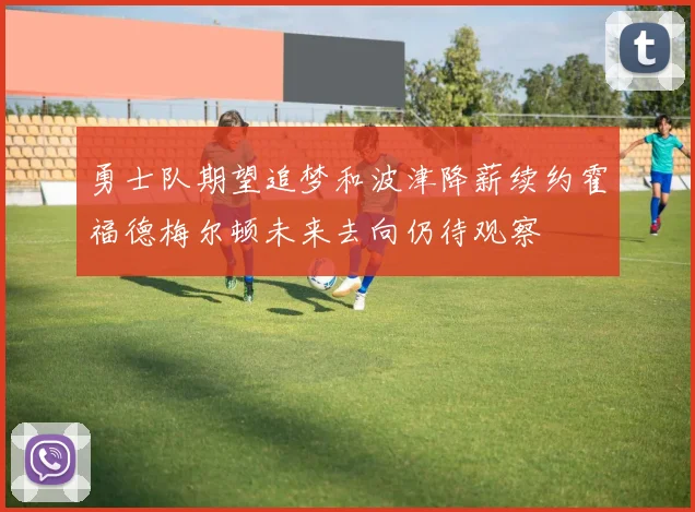 勇士队期望追梦和波津降薪续约霍福德梅尔顿未来去向仍待观察