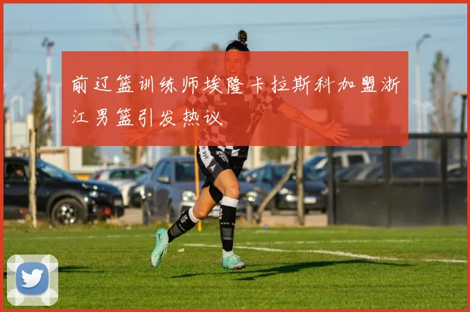 前辽篮训练师埃隆卡拉斯科加盟浙江男篮引发热议