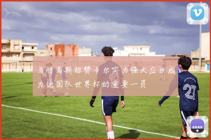 马特乌斯称赞卡尔实力强大应该成为德国队世界杯的重要一员