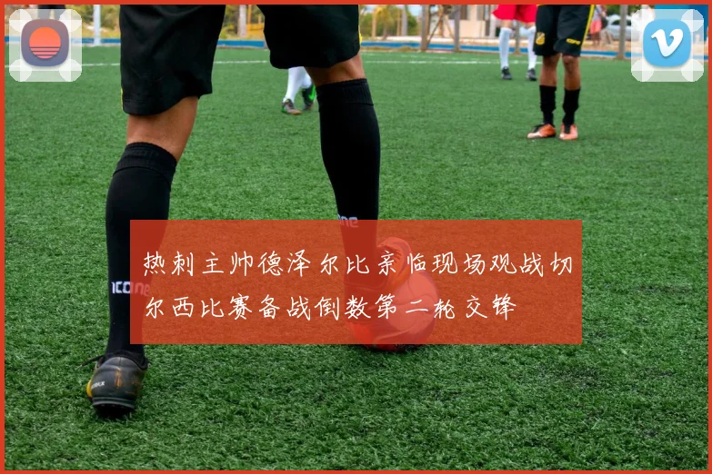 热刺主帅德泽尔比亲临现场观战切尔西比赛备战倒数第二轮交锋