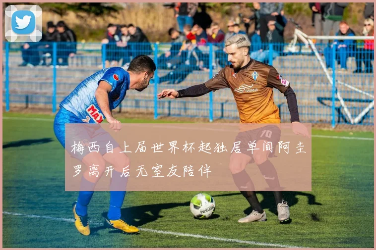 梅西自上届世界杯起独居单间阿圭罗离开后无室友陪伴
